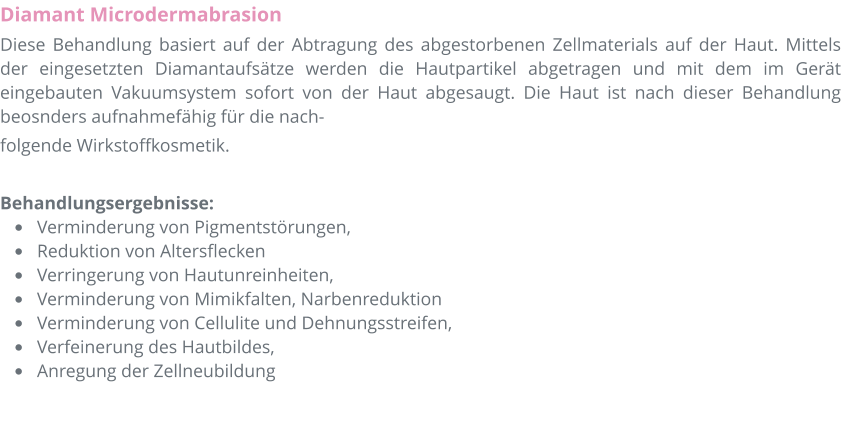 Diamant Microdermabrasion Diese Behandlung basiert auf der Abtragung des abgestorbenen Zellmaterials auf der Haut. Mittels der eingesetzten Diamantaufs�tze werden die Hautpartikel abgetragen und mit dem im Ger�t eingebauten Vakuumsystem sofort von der Haut abgesaugt. Die Haut ist nach dieser Behandlung beosnders aufnahmef�hig f�r die nach- folgende Wirkstoffkosmetik.  Behandlungsergebnisse:  �	Verminderung von Pigmentst�rungen,  �	Reduktion von Altersflecken �	Verringerung von Hautunreinheiten,  �	Verminderung von Mimikfalten, Narbenreduktion �	Verminderung von Cellulite und Dehnungsstreifen,  �	Verfeinerung des Hautbildes,  �	Anregung der Zellneubildung