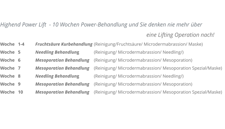 Highend Power Lift  - 10 Wochen Power-Behandlung und Sie denken nie mehr �ber 													            eine Lifting Operation nach! Woche   1-4	Fruchts�ure Kurbehandlung 	(Reinigung/Fruchts�ure/ Microdermabrassion/ Maske) Woche   5		Needling Behandlung  		(Reinigung/ Microdermabrassion/ Needling/) Woche   6		Mesoporation Behandlung 	(Reinigung/ Microdermabrassion/ Mesoporation) Woche   7		Mesoporation Behandlung 	(Reinigung/ Microdermabrassion/ Mesoporation Spezial/Maske) Woche   8		Needling Behandlung  		(Reinigung/ Microdermabrassion/ Needling/) Woche   9		Mesoporation Behandlung 	(Reinigung/ Microdermabrassion/ Mesoporation) Woche   10		Mesoporation Behandlung 	(Reinigung/ Microdermabrassion/ Mesoporation Spezial/Maske)